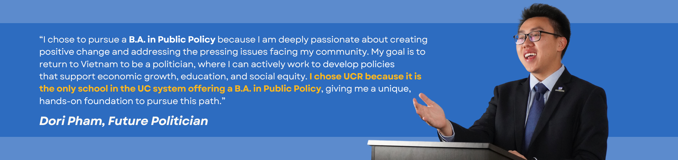 Testimonial by student Dori Pham: “I chose to pursue a B.A. in Public Policy because I am deeply passionate about creating positive change and addressing the pressing issues facing my community. My goal is to return to Vietnam to be a politician, where I can actively work to develop policies that support economic growth, education, and social equity. I chose UCR because it is the only school in the UC system offering a B.A. in Public Policy, giving me a unique, hands-on foundation to pursue this path.”