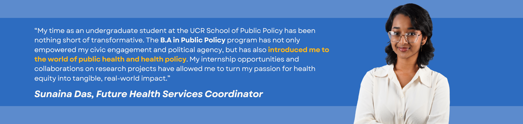 Testimonial by student Sunaina Das: “My time as an undergraduate student at the UCR School of Public Policy has been nothing short of transformative. The B.A in Public Policy program has not only empowered my civic engagement and political agency, but has also introduced me to the world of public health and health policy. My internship opportunities and collaborations on research projects have allowed me to turn my passion for health equity into tangible, real-world impact.”