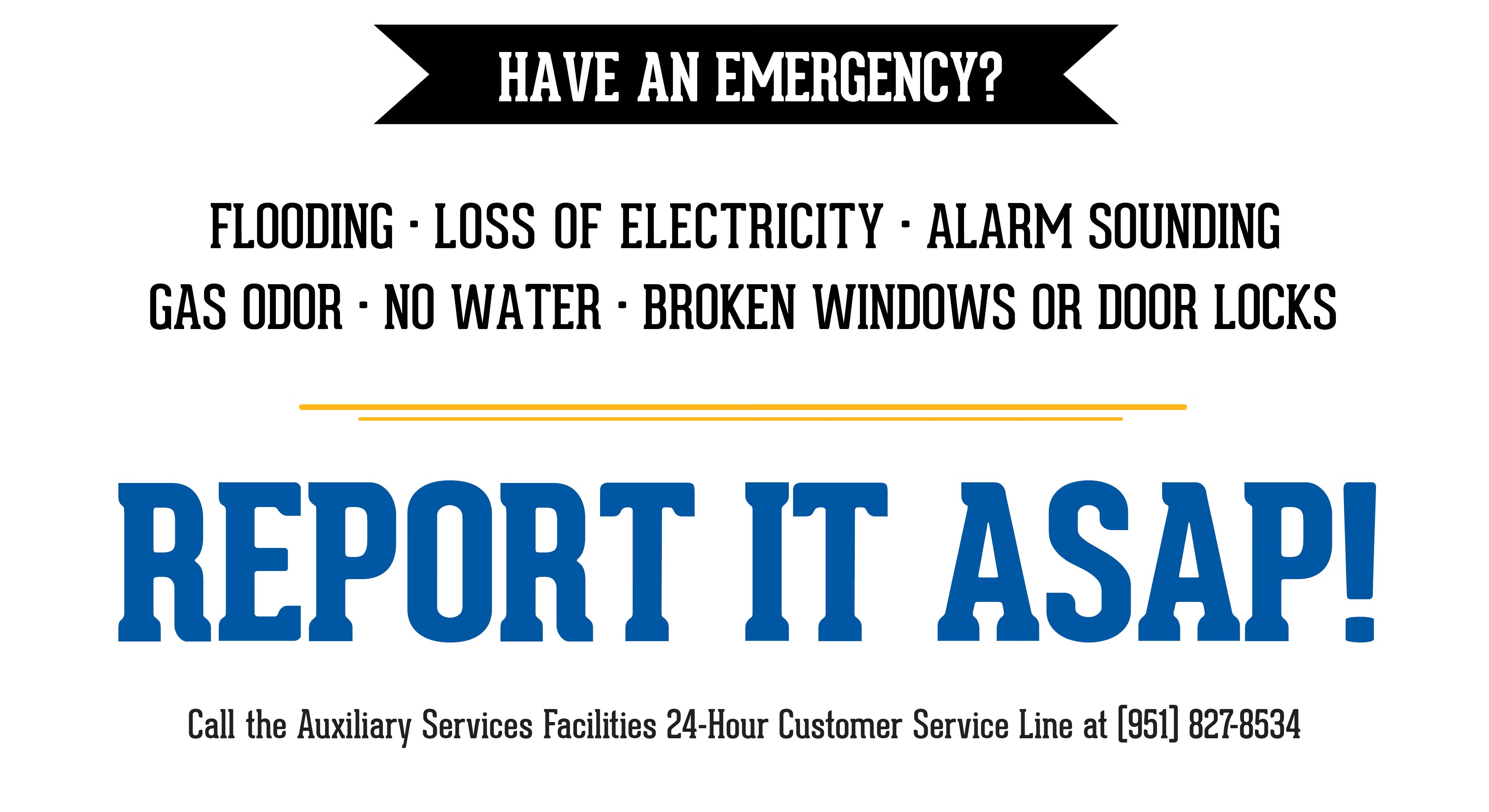 Have an Emergency? Flooding, Loss of Electricity, Alarm Sounding, Gas Odor, No Water, Broken Windows or Door Locks, Report it ASAP to RSO or RA on Duty