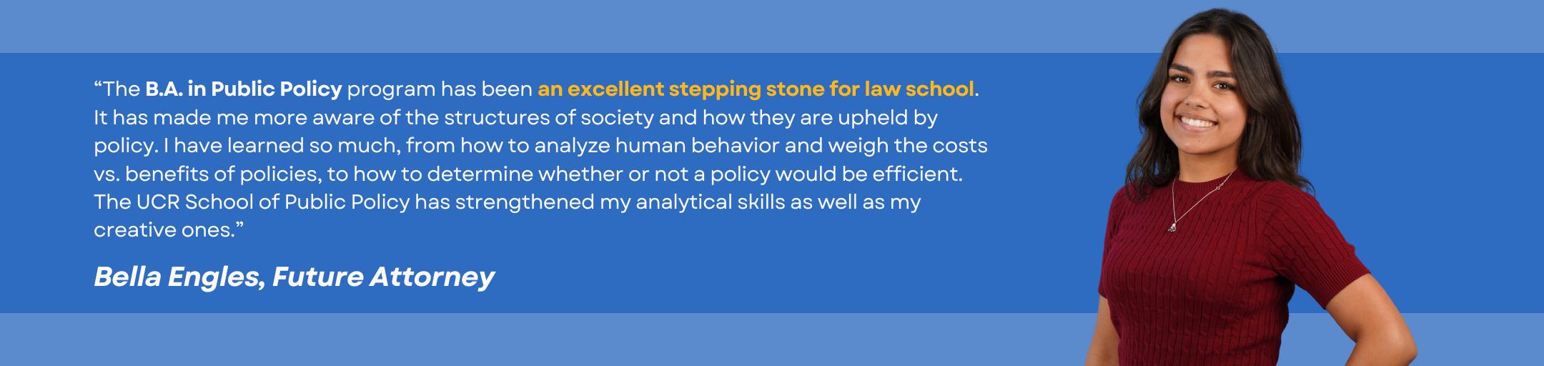 Testimonial from student Bella Engles: “The B.A. in Public Policy program has been an excellent stepping stone for law school. It has made me more aware of the structures of society and how they are upheld by policy. I have learned so much, from how to analyze human behavior and weigh the costs vs. benefits of policies, to how to determine whether or not a policy would be efficient. The UCR School of Public Policy has strengthened my analytical skills as well as my creative ones.” 