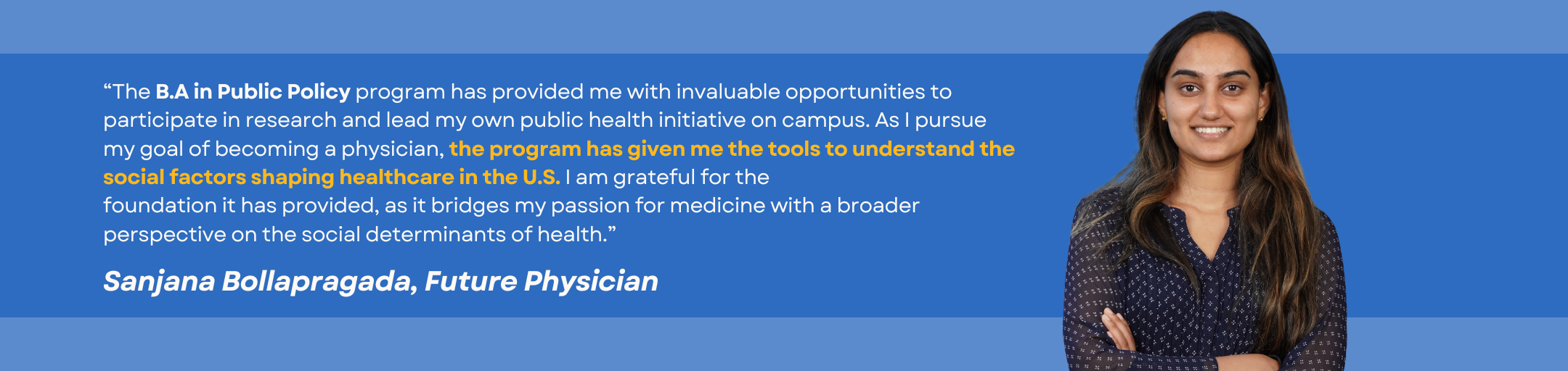 Testimonial by student Sanjana Bollaprogada: “The B.A in Public Policy program has provided me with invaluable opportunities to participate in research and lead my own public health initiative on campus. As I pursue my goal of becoming a physician, the program has given me the tools to understand the social factors shaping healthcare in the U.S. I am grateful for the foundation it has provided, as it bridges my passion for medicine with a broader perspective on the social determinants of health.”